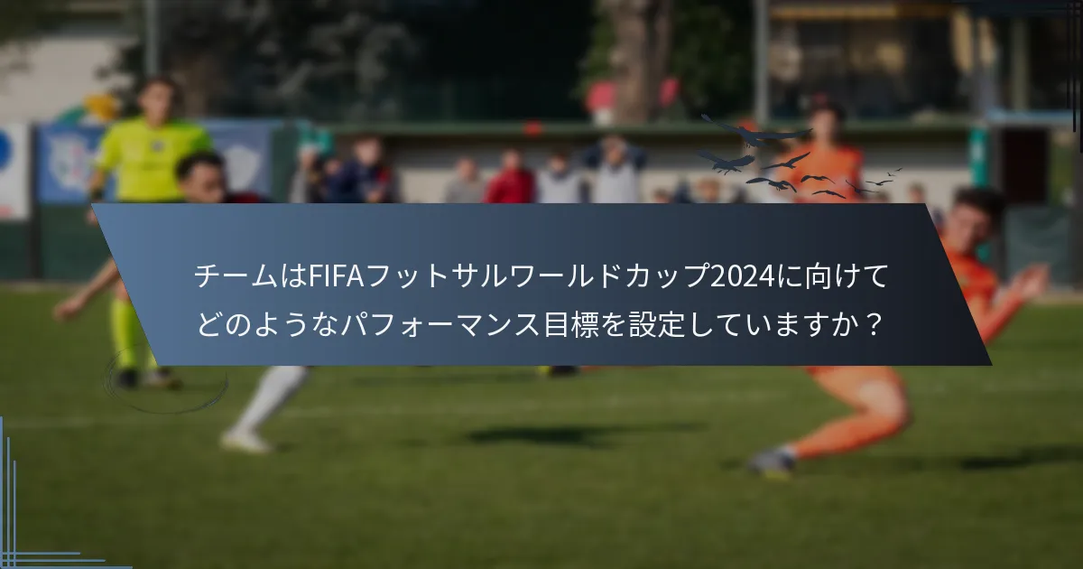 チームはFIFAフットサルワールドカップ2024に向けてどのようなパフォーマンス目標を設定していますか？