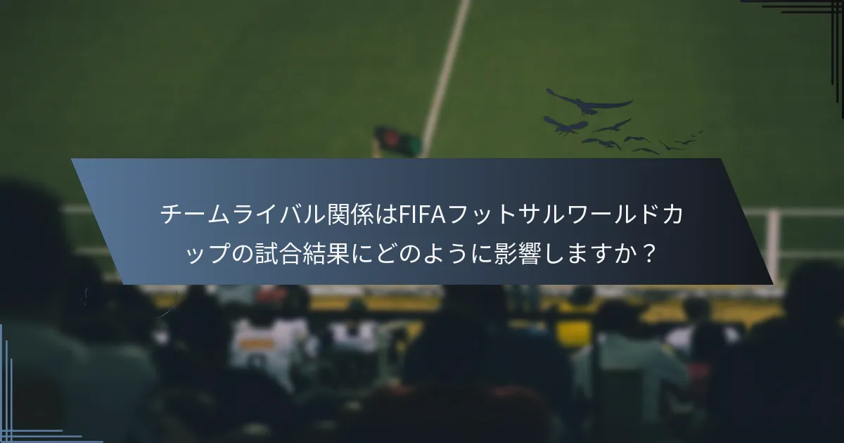 チームライバル関係はFIFAフットサルワールドカップの試合結果にどのように影響しますか？