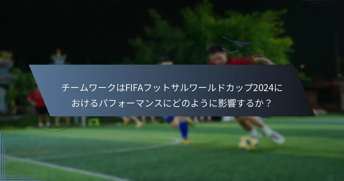 チームワークはFIFAフットサルワールドカップ2024におけるパフォーマンスにどのように影響するか？