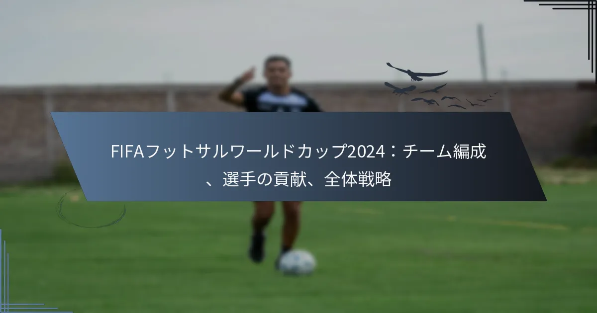 FIFAフットサルワールドカップ2024：チーム編成、選手の貢献、全体戦略