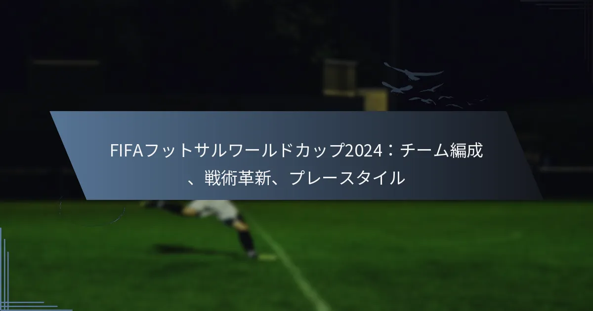 FIFAフットサルワールドカップ2024：チーム編成、戦術革新、プレースタイル