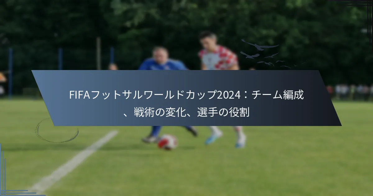FIFAフットサルワールドカップ2024：チーム編成、戦術の変化、選手の役割
