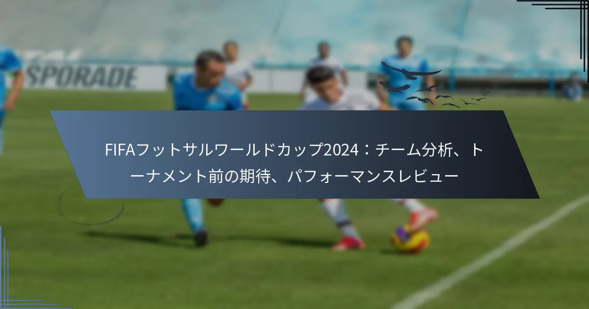 FIFAフットサルワールドカップ2024：チーム分析、トーナメント前の期待、パフォーマンスレビュー