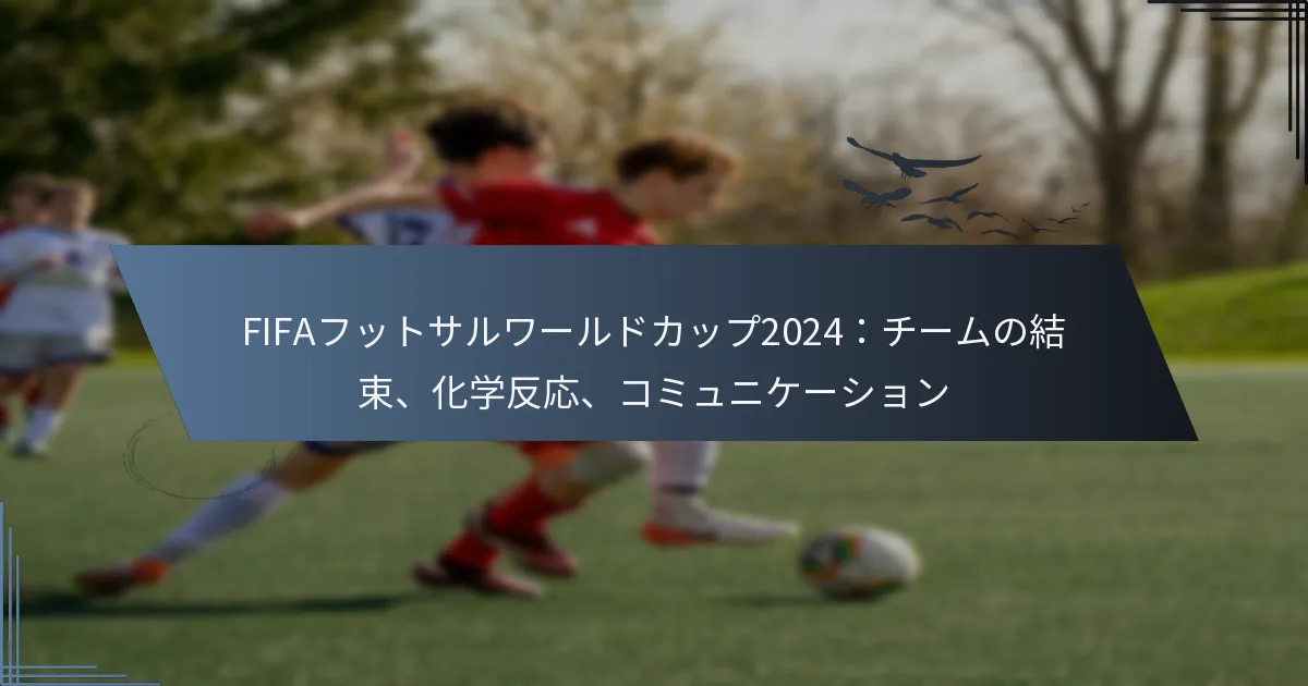 FIFAフットサルワールドカップ2024：チームの結束、化学反応、コミュニケーション