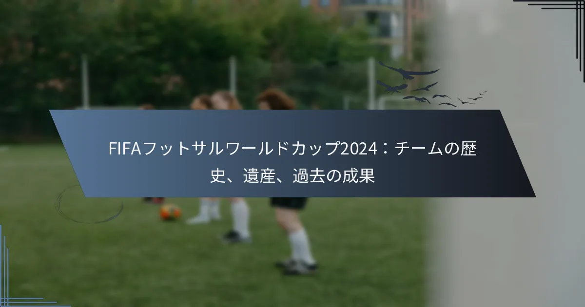 FIFAフットサルワールドカップ2024：チームの歴史、遺産、過去の成果