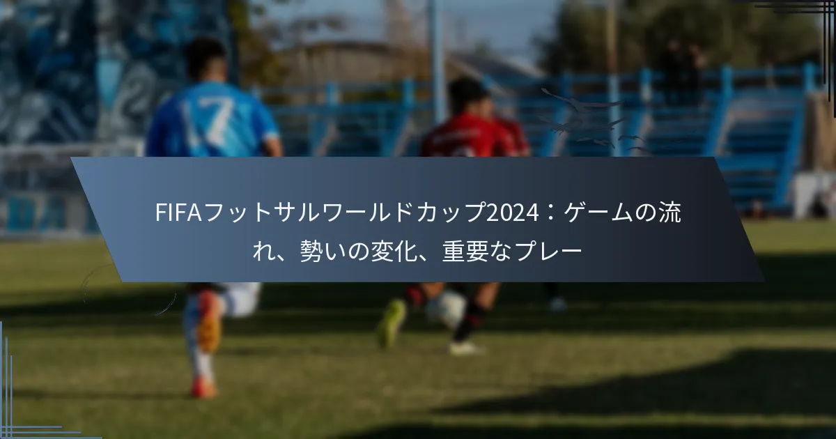 FIFAフットサルワールドカップ2024：ゲームの流れ、勢いの変化、重要なプレー