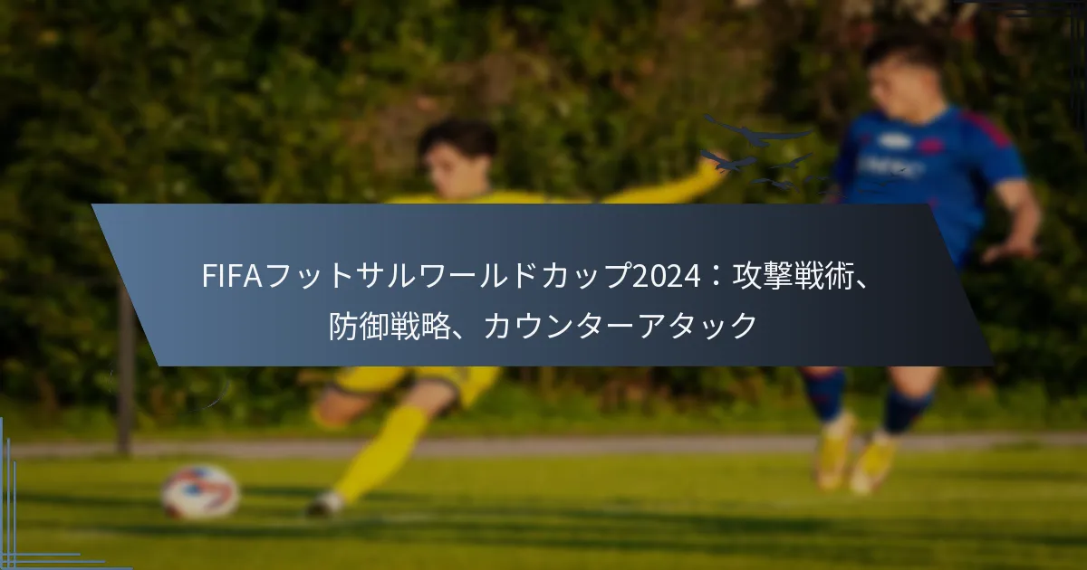 FIFAフットサルワールドカップ2024：攻撃戦術、防御戦略、カウンターアタック