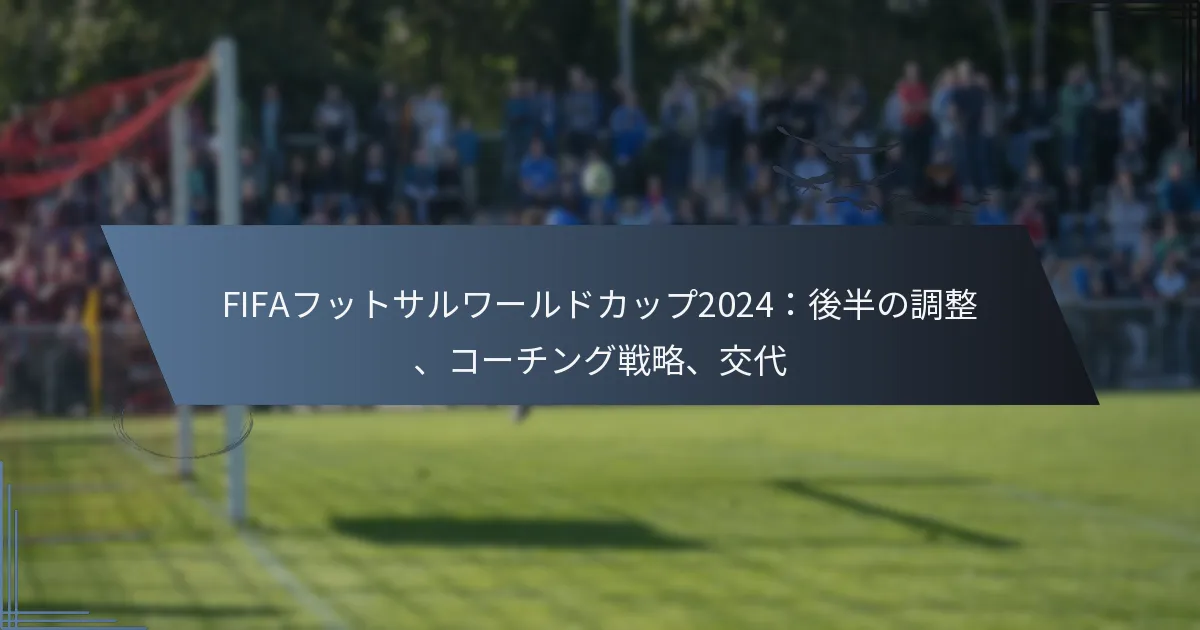 FIFAフットサルワールドカップ2024：後半の調整、コーチング戦略、交代
