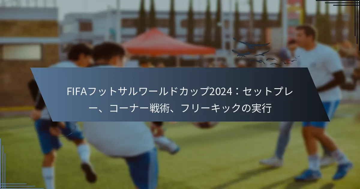 FIFAフットサルワールドカップ2024：セットプレー、コーナー戦術、フリーキックの実行