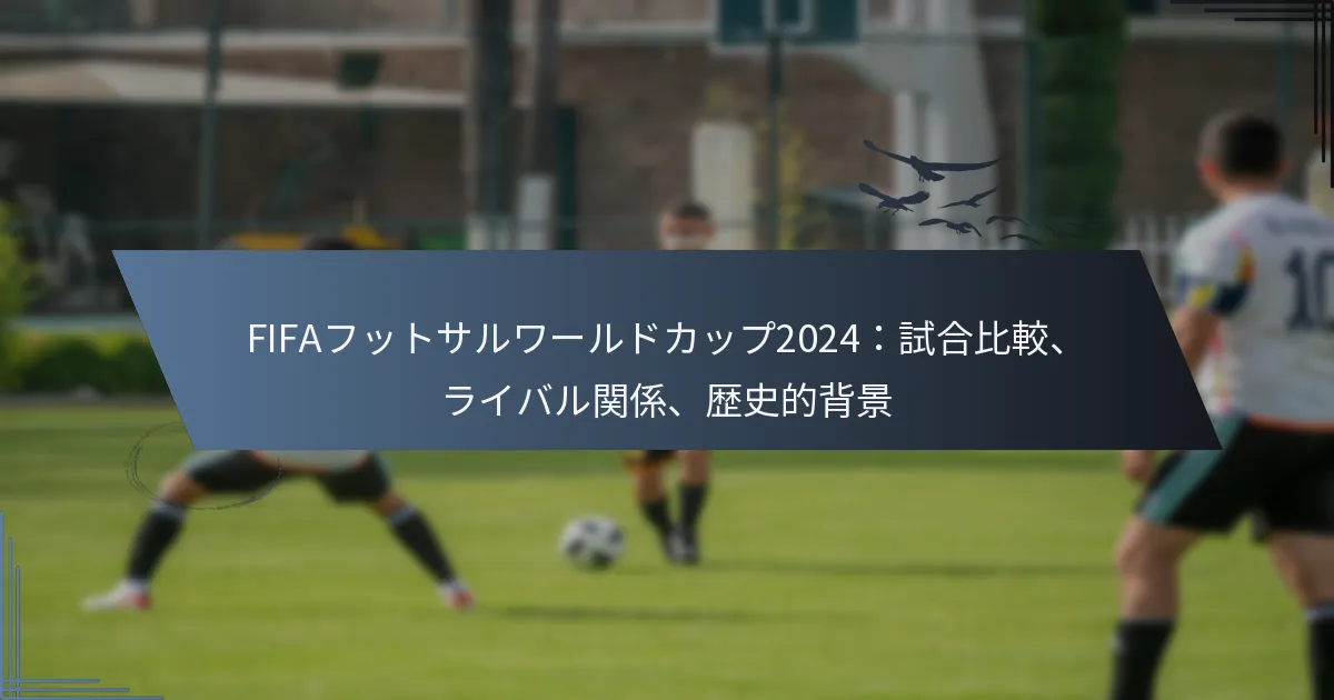 FIFAフットサルワールドカップ2024：試合比較、ライバル関係、歴史的背景
