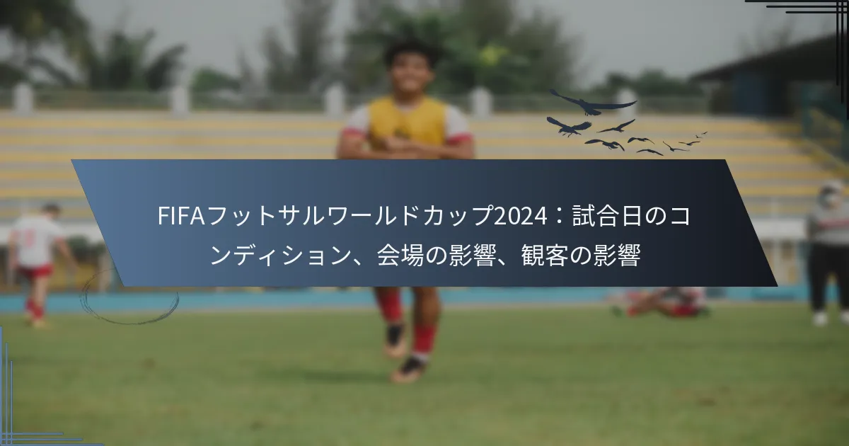 FIFAフットサルワールドカップ2024：試合日のコンディション、会場の影響、観客の影響