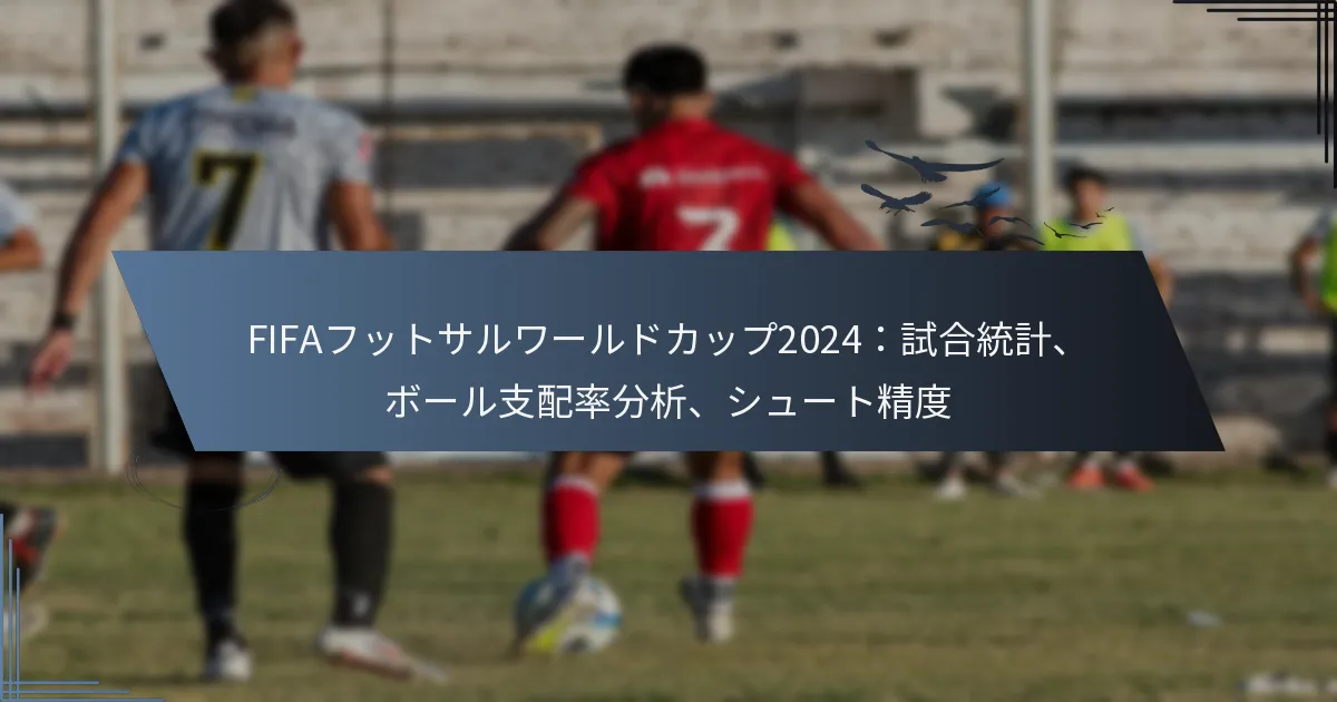 FIFAフットサルワールドカップ2024：試合統計、ボール支配率分析、シュート精度