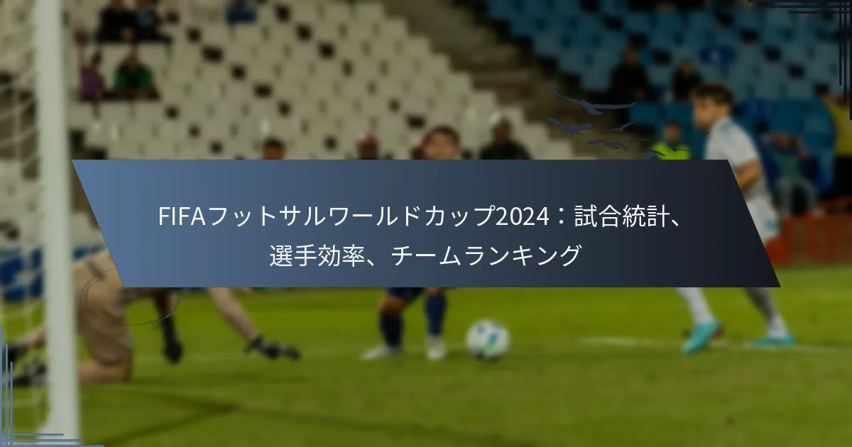 FIFAフットサルワールドカップ2024：試合統計、選手効率、チームランキング