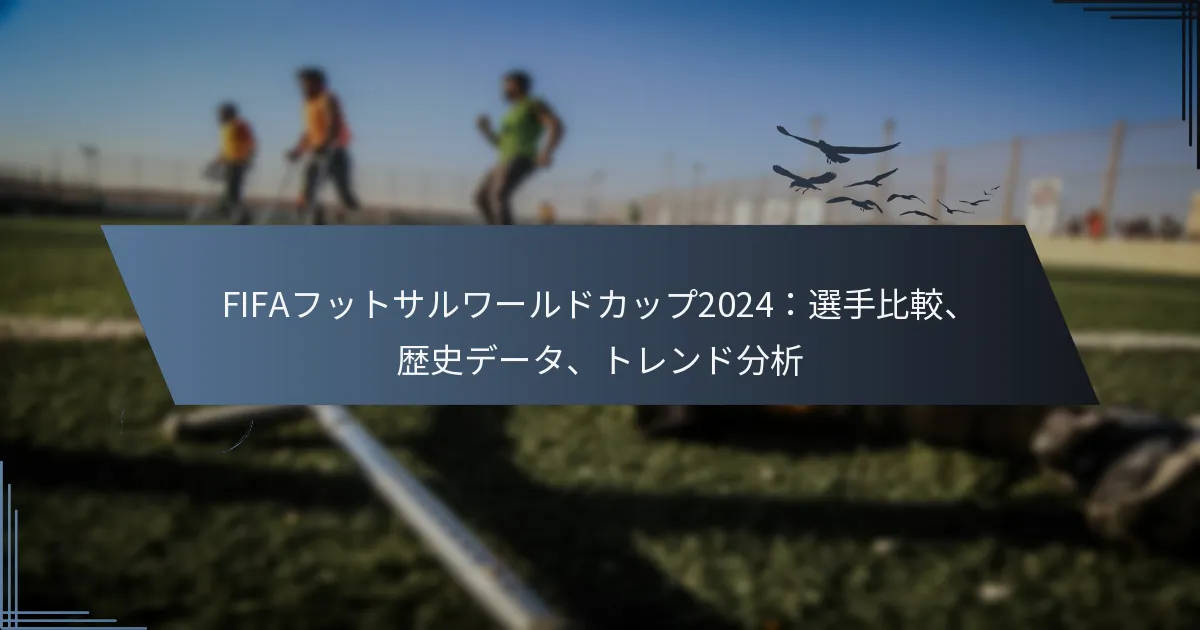 FIFAフットサルワールドカップ2024：選手比較、歴史データ、トレンド分析