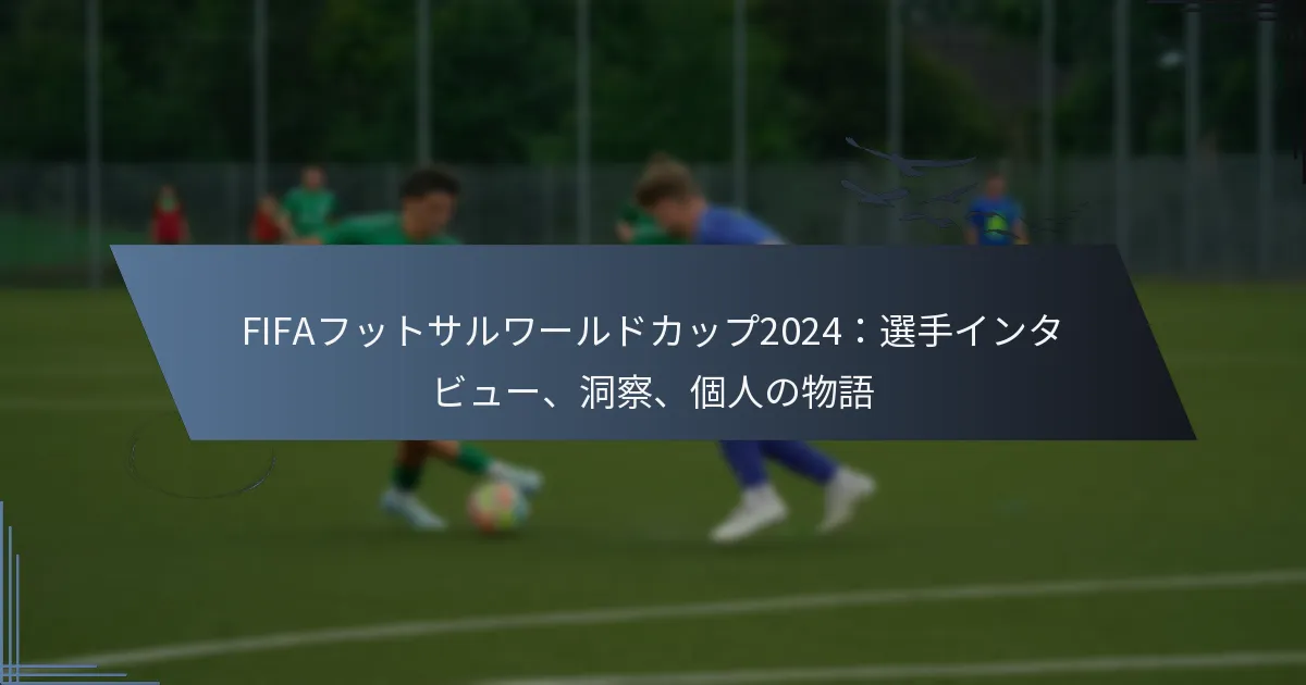 FIFAフットサルワールドカップ2024：選手インタビュー、洞察、個人の物語
