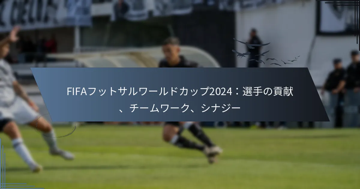 FIFAフットサルワールドカップ2024：選手の貢献、チームワーク、シナジー