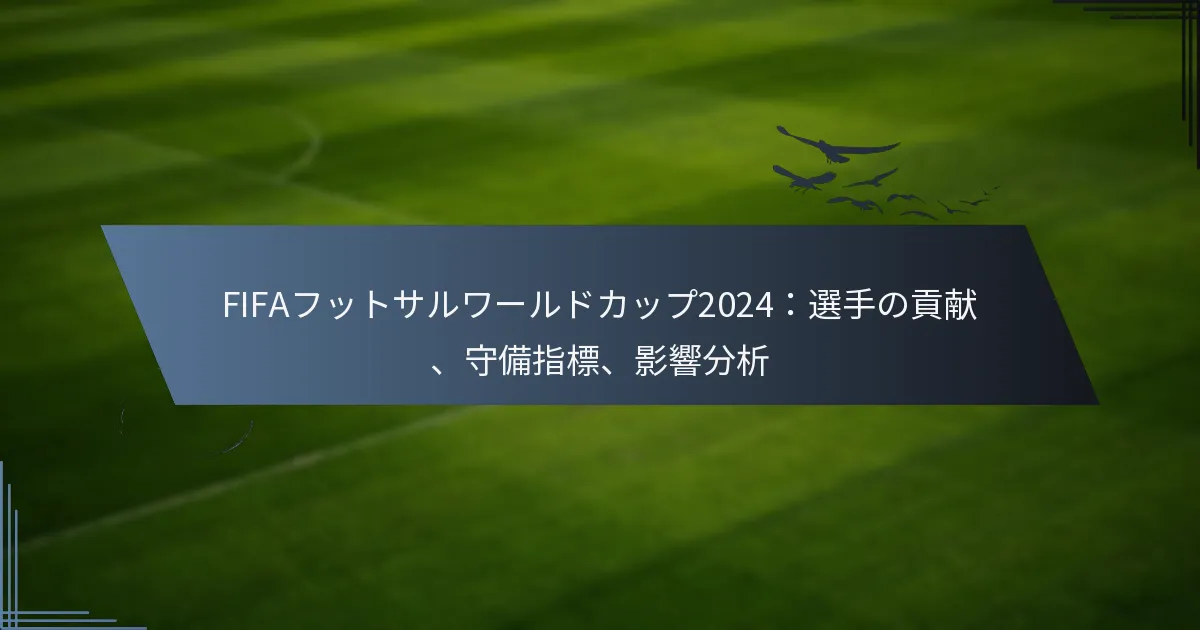 FIFAフットサルワールドカップ2024：選手の貢献、守備指標、影響分析