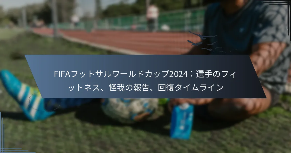 FIFAフットサルワールドカップ2024：選手のフィットネス、怪我の報告、回復タイムライン