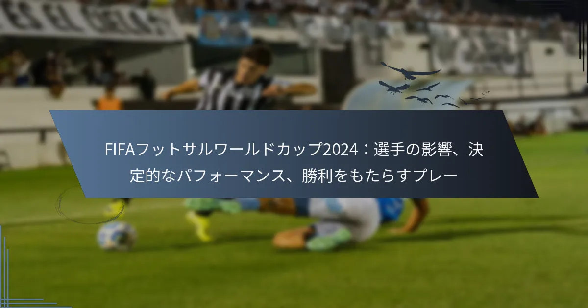 FIFAフットサルワールドカップ2024：選手の影響、決定的なパフォーマンス、勝利をもたらすプレー