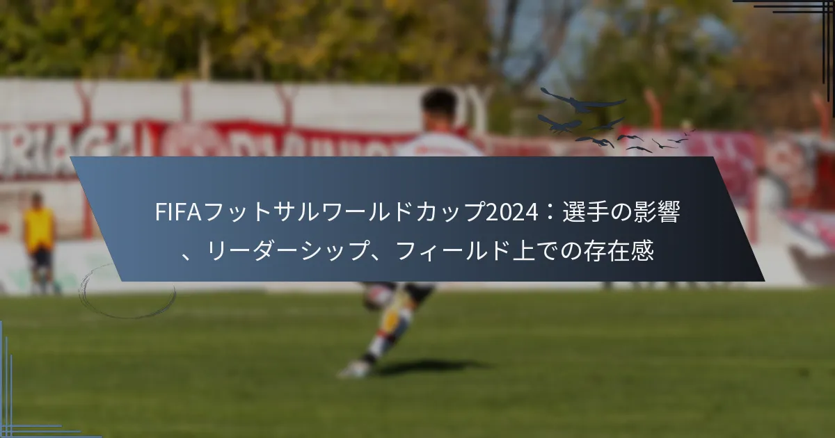 FIFAフットサルワールドカップ2024：選手の影響、リーダーシップ、フィールド上での存在感