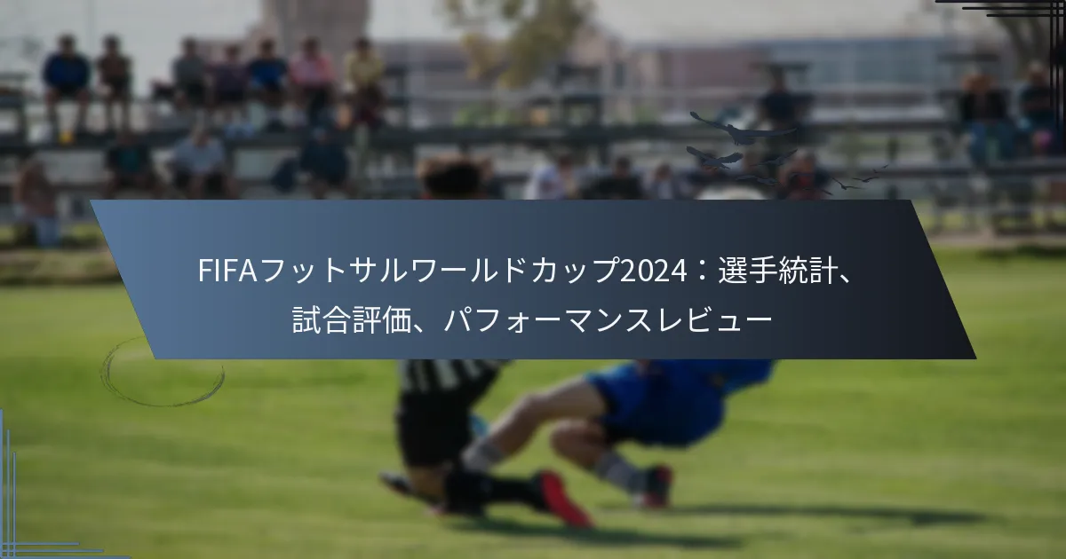 FIFAフットサルワールドカップ2024：選手統計、試合評価、パフォーマンスレビュー