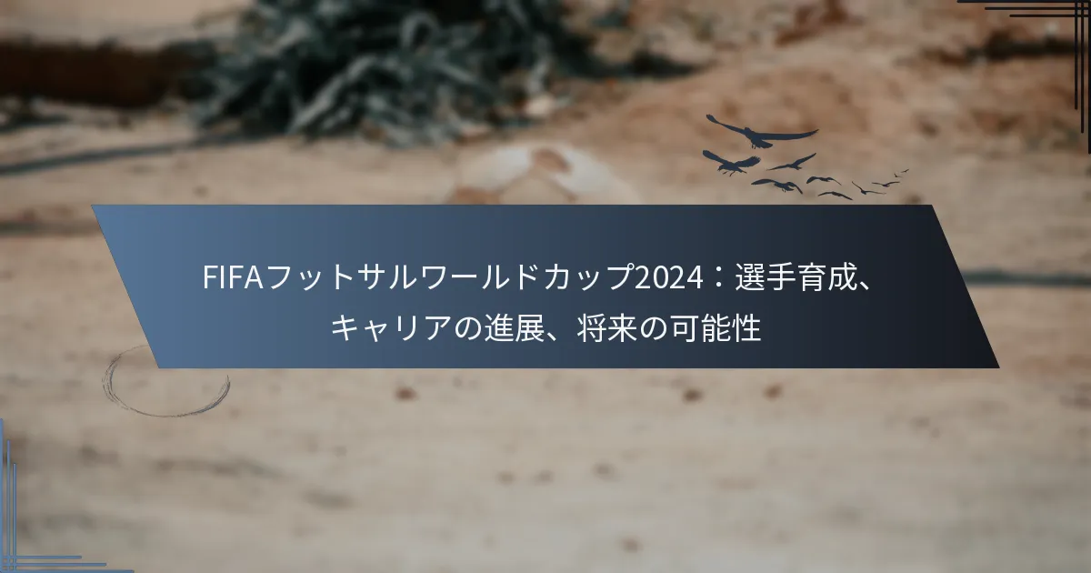FIFAフットサルワールドカップ2024：選手育成、キャリアの進展、将来の可能性
