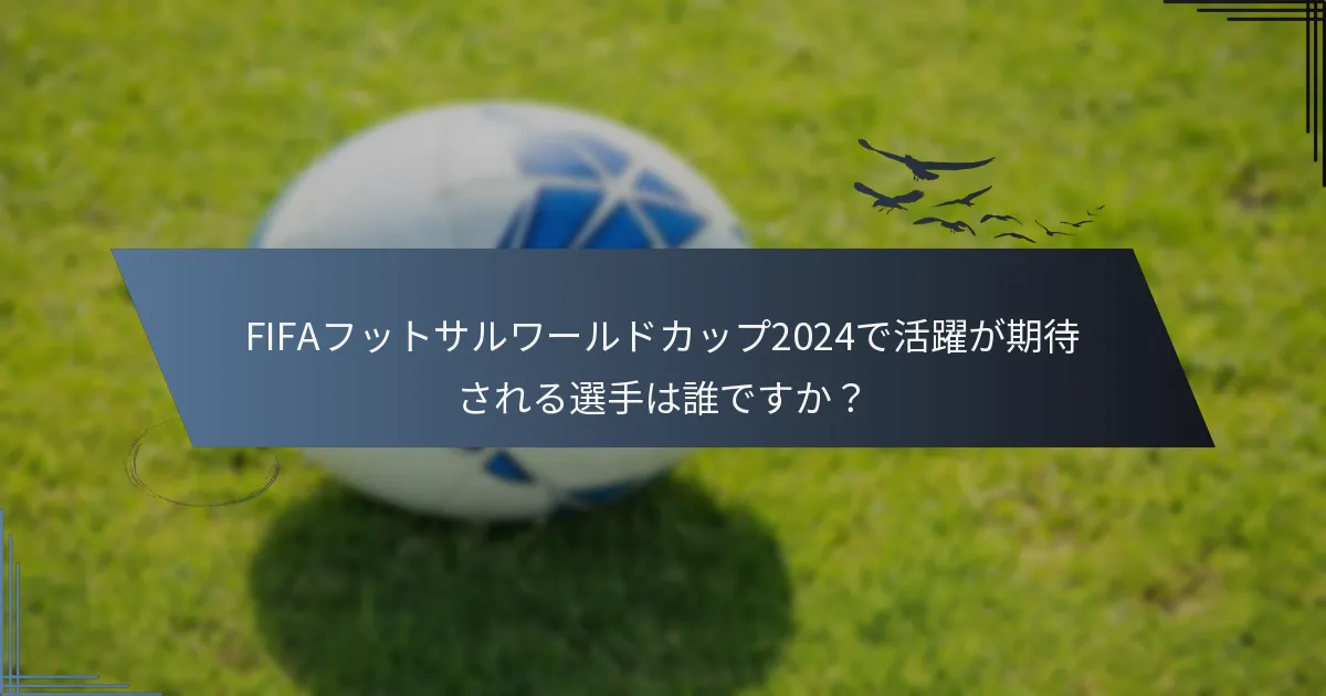 FIFAフットサルワールドカップ2024で活躍が期待される選手は誰ですか？