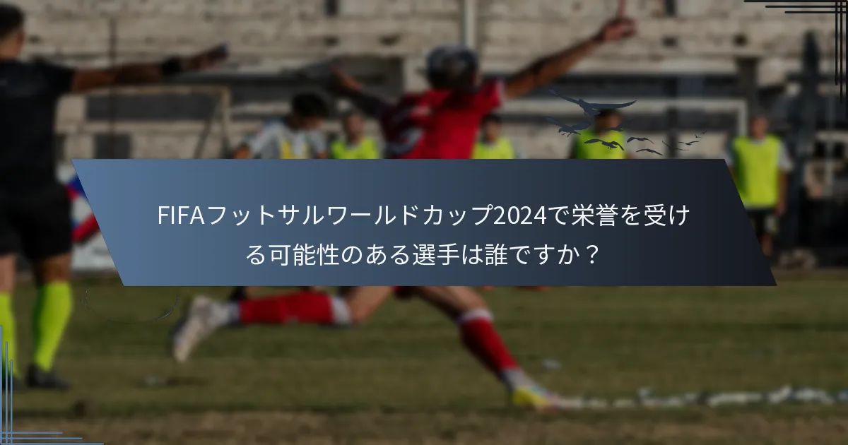 FIFAフットサルワールドカップ2024で栄誉を受ける可能性のある選手は誰ですか？