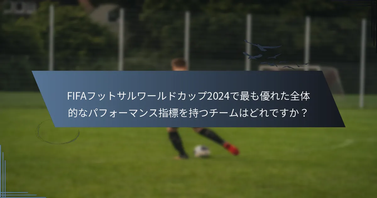 FIFAフットサルワールドカップ2024で最も優れた全体的なパフォーマンス指標を持つチームはどれですか？