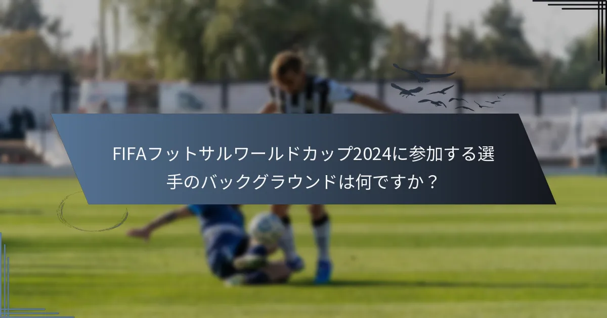 FIFAフットサルワールドカップ2024に参加する選手のバックグラウンドは何ですか？