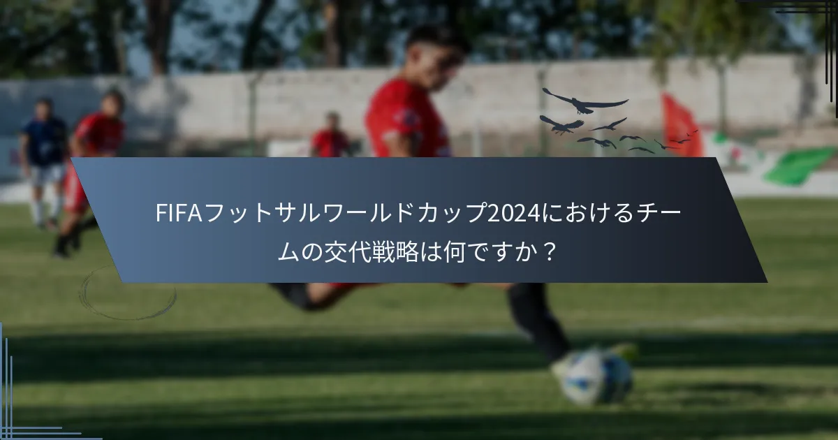 FIFAフットサルワールドカップ2024におけるチームの交代戦略は何ですか？