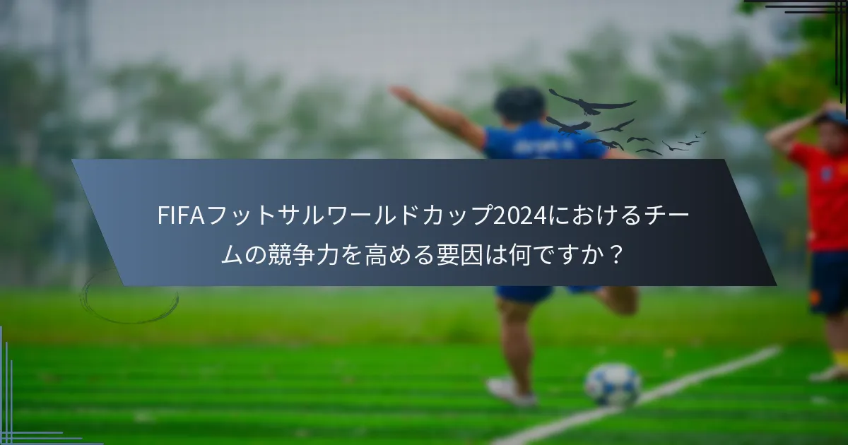 FIFAフットサルワールドカップ2024におけるチームの競争力を高める要因は何ですか？
