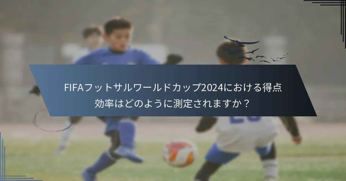 FIFAフットサルワールドカップ2024における得点効率はどのように測定されますか？