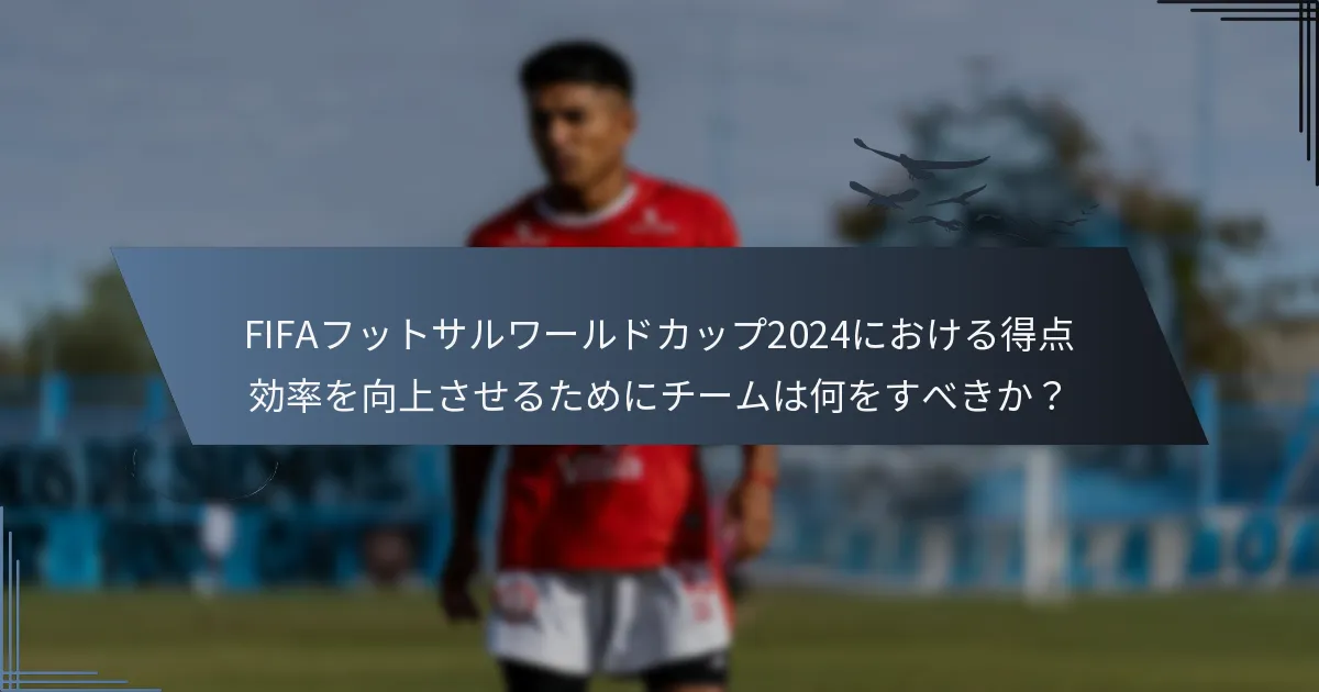 FIFAフットサルワールドカップ2024における得点効率を向上させるためにチームは何をすべきか？