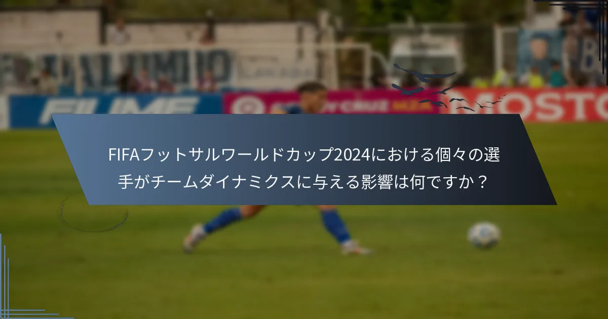 FIFAフットサルワールドカップ2024における個々の選手がチームダイナミクスに与える影響は何ですか？