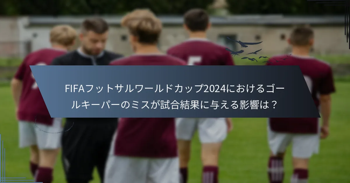 FIFAフットサルワールドカップ2024におけるゴールキーパーのミスが試合結果に与える影響は？
