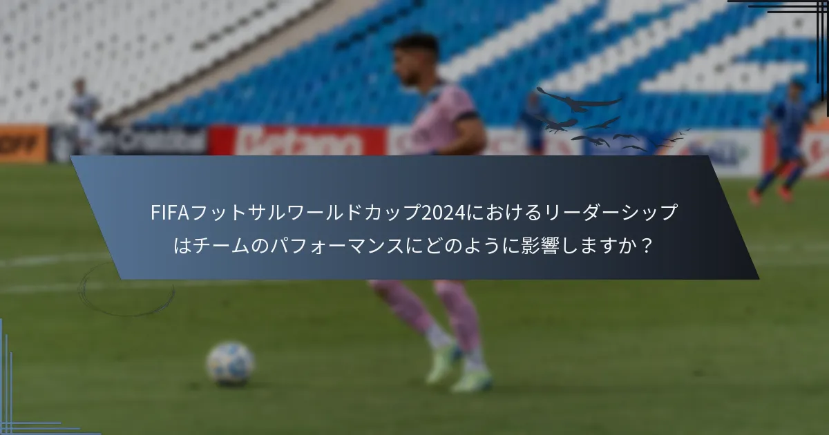 FIFAフットサルワールドカップ2024におけるリーダーシップはチームのパフォーマンスにどのように影響しますか？
