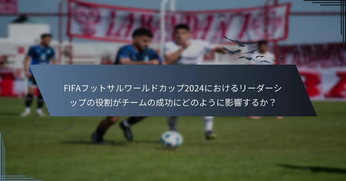 FIFAフットサルワールドカップ2024におけるリーダーシップの役割がチームの成功にどのように影響するか？