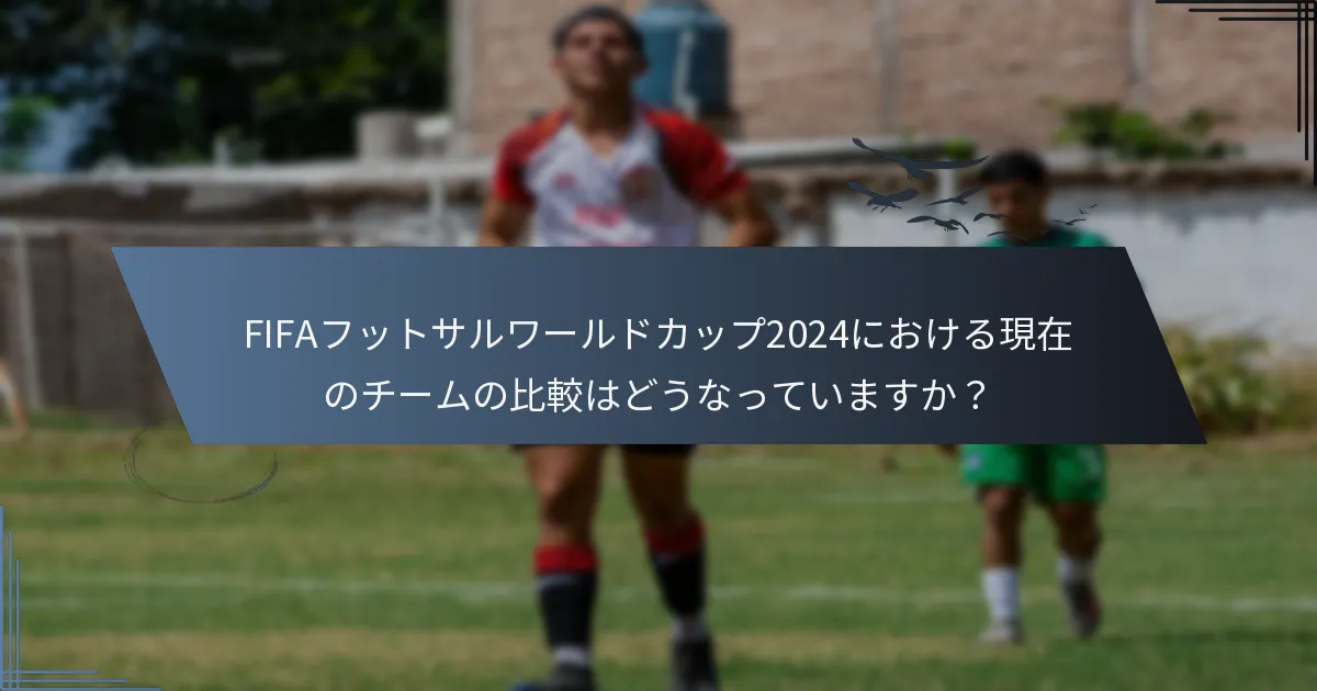 FIFAフットサルワールドカップ2024における現在のチームの比較はどうなっていますか？