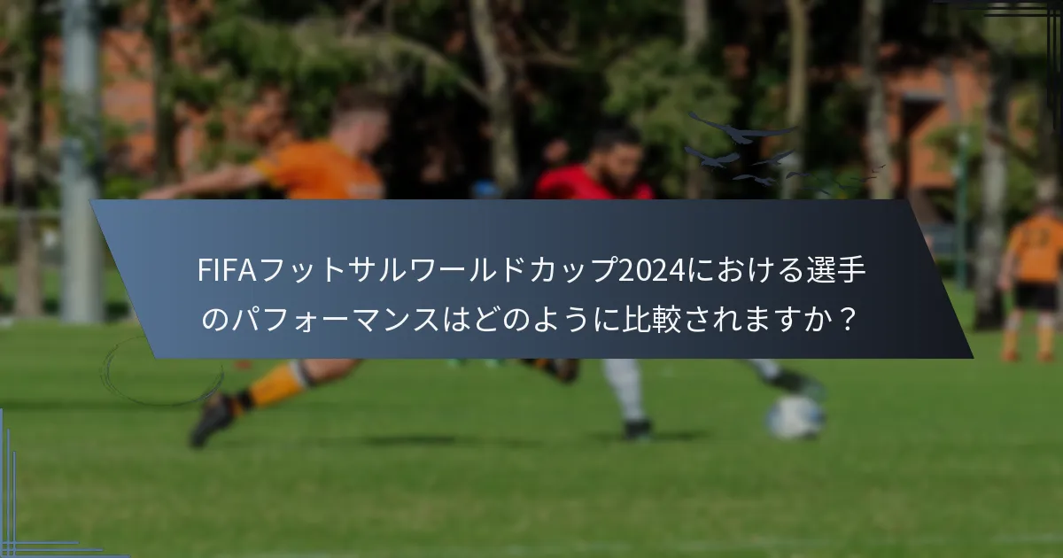FIFAフットサルワールドカップ2024における選手のパフォーマンスはどのように比較されますか？