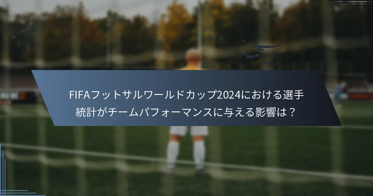 FIFAフットサルワールドカップ2024における選手統計がチームパフォーマンスに与える影響は？