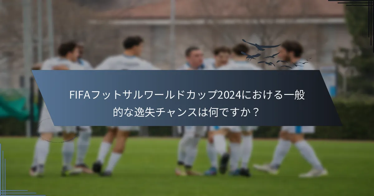FIFAフットサルワールドカップ2024における一般的な逸失チャンスは何ですか？