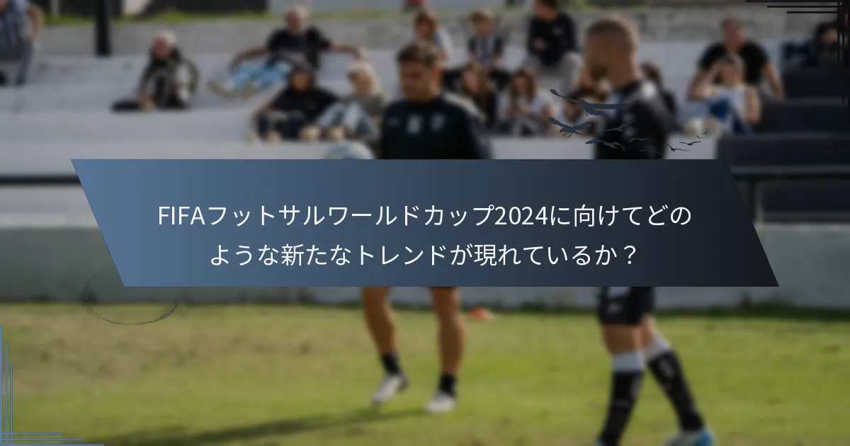 FIFAフットサルワールドカップ2024に向けてどのような新たなトレンドが現れているか？
