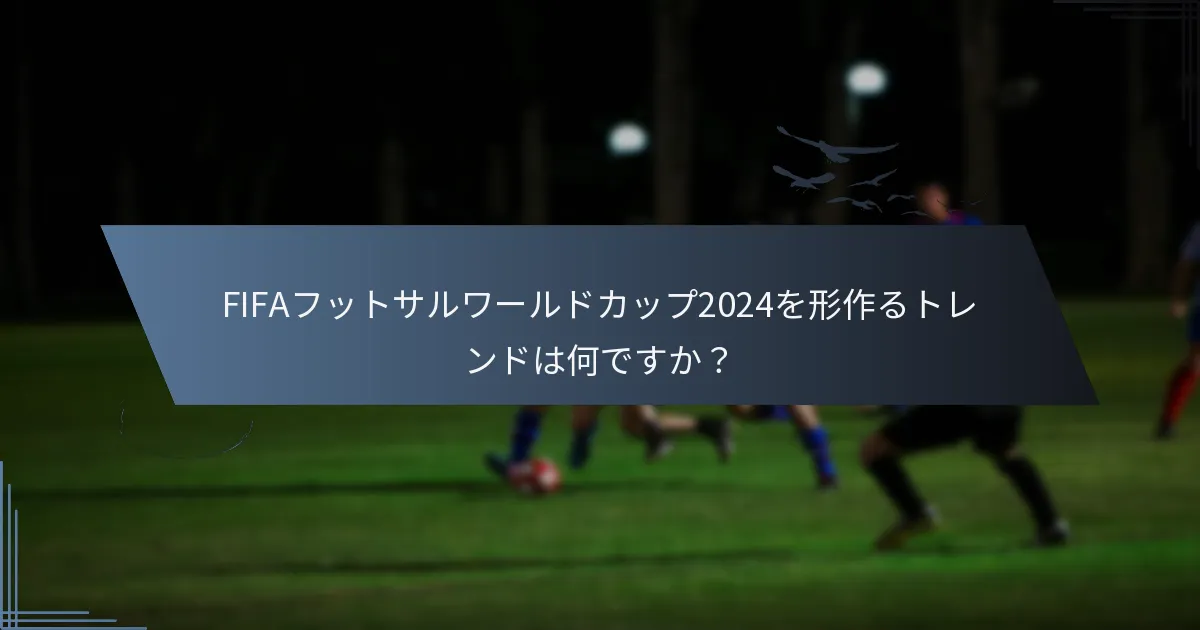 FIFAフットサルワールドカップ2024を形作るトレンドは何ですか？