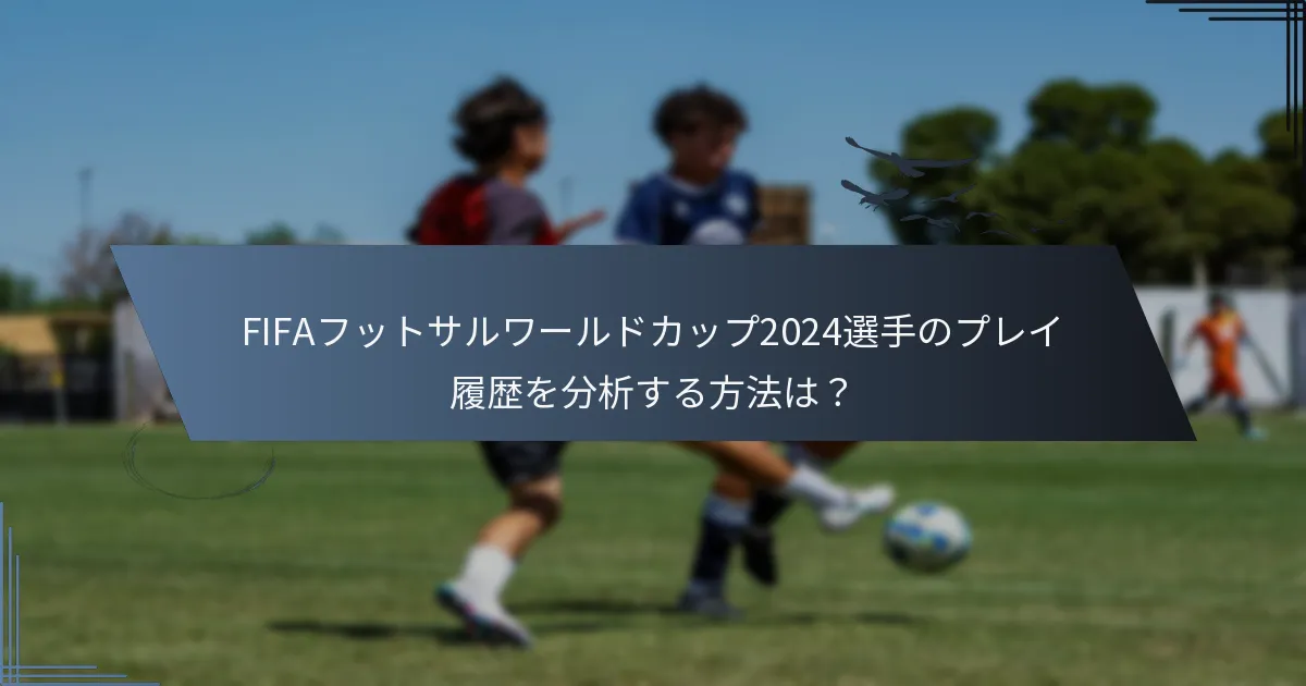 FIFAフットサルワールドカップ2024選手のプレイ履歴を分析する方法は？