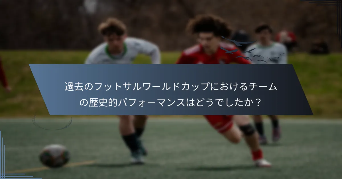 過去のフットサルワールドカップにおけるチームの歴史的パフォーマンスはどうでしたか？